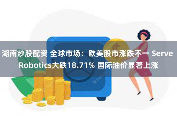 湖南炒股配资 全球市场：欧美股市涨跌不一 Serve Robotics大跌18.71% 国际油价显著上涨