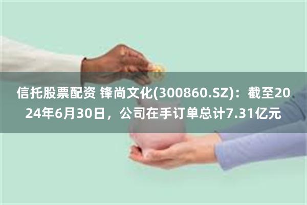 信托股票配资 锋尚文化(300860.SZ)：截至2024年6月30日，公司在手订单总计7.31亿元