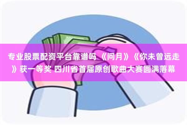 专业股票配资平台靠谱吗 《问月》《你未曾远走》获一等奖 四川省首届原创歌曲大赛圆满落幕