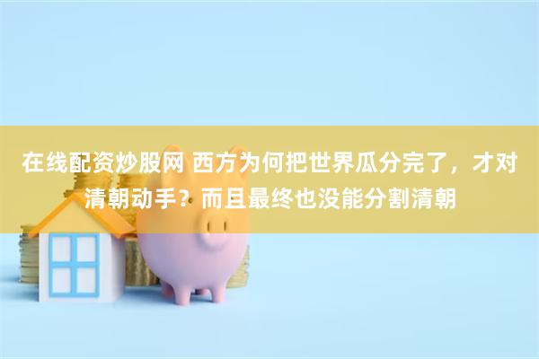 在线配资炒股网 西方为何把世界瓜分完了，才对清朝动手？而且最终也没能分割清朝