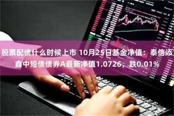 股票配债什么时候上市 10月25日基金净值：泰信添鑫中短债债券A最新净值1.0726，跌0.01%