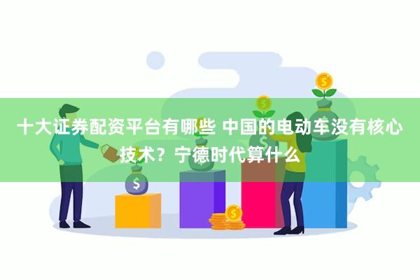 十大证券配资平台有哪些 中国的电动车没有核心技术？宁德时代算什么