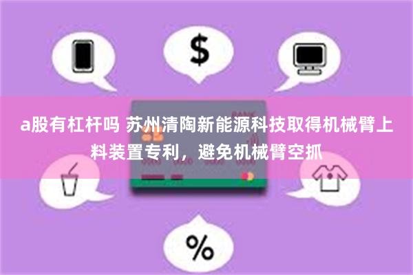 a股有杠杆吗 苏州清陶新能源科技取得机械臂上料装置专利，避免机械臂空抓