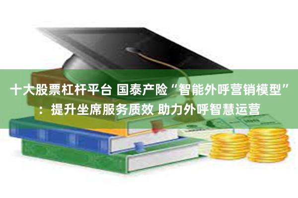 十大股票杠杆平台 国泰产险“智能外呼营销模型”：提升坐席服务质效 助力外呼智慧运营