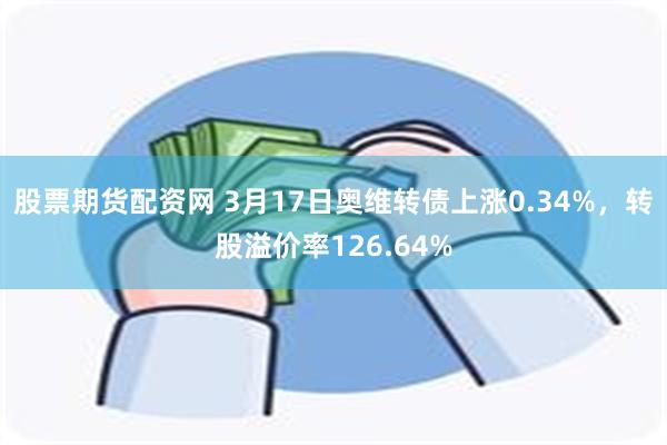 股票期货配资网 3月17日奥维转债上涨0.34%，转股溢价率126.64%